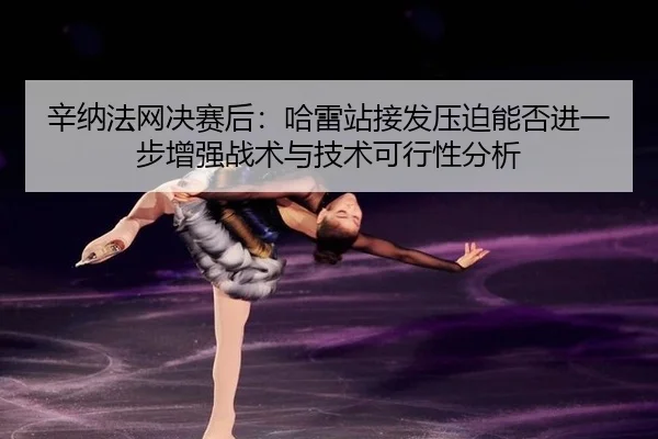 辛纳法网决赛后：哈雷站接发压迫能否进一步增强战术与技术可行性分析